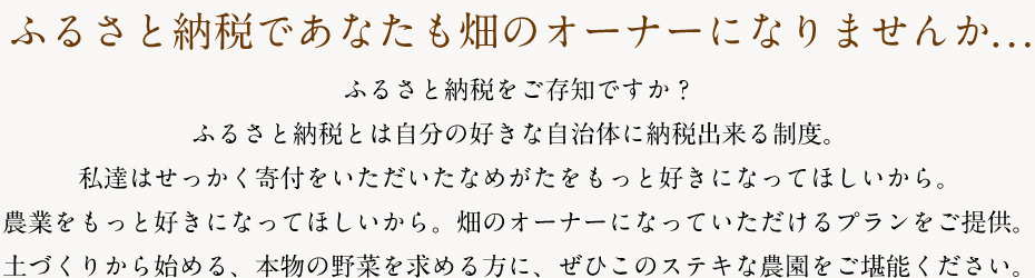 ふるさと納税であなたも畑のオーナーになりませんか...ふるさと納税をご存知ですか？ふるさと納税とは自分の好きな自治体に納税出来る制度。私達はせっかく寄付をいただいたなめがたをもっと好きになってほしいから。農業をもっと好きになってほしいから。畑のオーナーになっていただけるプランをご提供。土づくりから始める、本物の野菜を求める方に、ぜひこのステキな農園をご堪能ください。