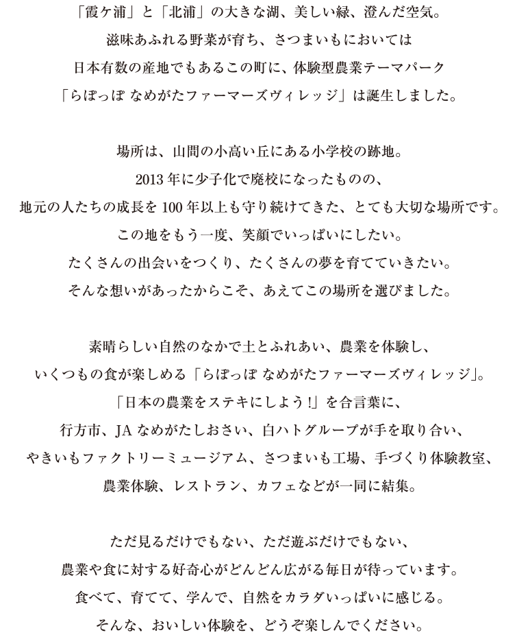 「霞ヶ浦」と「北浦」の大きな湖、美しい緑、澄んだ空気。そして、肥沃な大地という豊かな自然環境に囲まれた茨城県行方市。滋味あふれる野菜が育ち、さつまいもにおいては日本有数の産地でもあるこの町に、体験型農業テーマパーク『らぽっぽ なめがたファーマーズヴィレッジ』は誕生しました。場所は、山間の小高い丘にある小学校の跡地。2013年に少子化で廃校となってしまったものの、地元の人たちの成長を100年以上も見守りつづけてきた、とても大切な場所です。この地をもう一度、笑顔でいっぱいにしたい。たくさんの出会いをつくり、たくさんの夢を育てていきたい。そんな想いがあったから、あえてこの場所を選びました。素晴らしい自然のなかで土とふれあい、農業を体験し、いくつもの食が楽しめる『なめがたファーマーズヴィレッジ』。「日本の農業をステキにしよう！」を合言葉に、行方市、JAなめがたしおさい、白ハトグループが手を取り合い、やきいもミュージアム、さつまいも工場、農業体験、手づくり体験教室、レストラン、カフェなどが一同に結集。ただ見るだけでもない、ただ遊ぶだけでもない、農業や食に対する好奇心がどんどん広がる毎日が待っています。食べて、育てて、学んで、自然をカラダいっぱいに感じる。そんな、おいしい体験を、どうぞ楽しんでください。