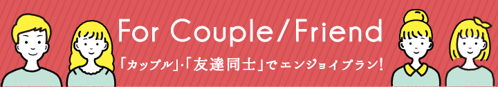 For Couple/Friend　「カップル」・「友達同士」でエンジョイプラン！