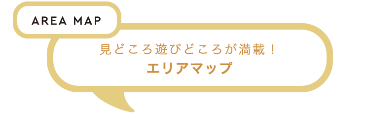 AREA MAP　見どころ遊びどころが満載！　エリアマップ